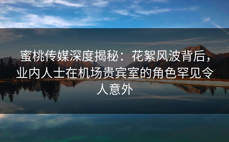 蜜桃传媒深度揭秘：花絮风波背后，业内人士在机场贵宾室的角色罕见令人意外