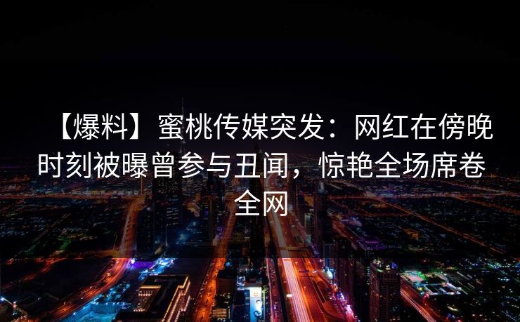 【爆料】蜜桃传媒突发：网红在傍晚时刻被曝曾参与丑闻，惊艳全场席卷全网