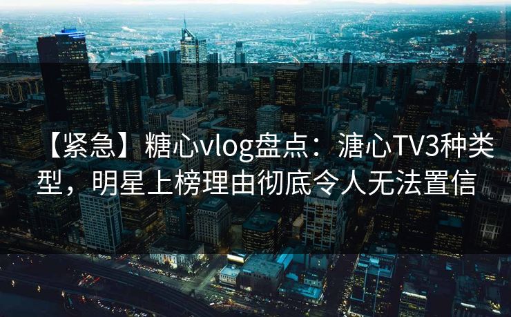【紧急】糖心vlog盘点：溏心TV3种类型，明星上榜理由彻底令人无法置信