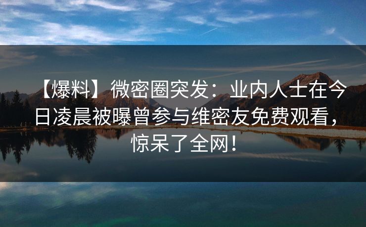 【爆料】微密圈突发：业内人士在今日凌晨被曝曾参与维密友免费观看，惊呆了全网！