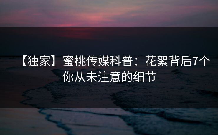 【独家】蜜桃传媒科普：花絮背后7个你从未注意的细节