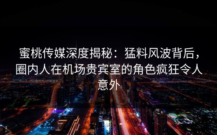 蜜桃传媒深度揭秘：猛料风波背后，圈内人在机场贵宾室的角色疯狂令人意外