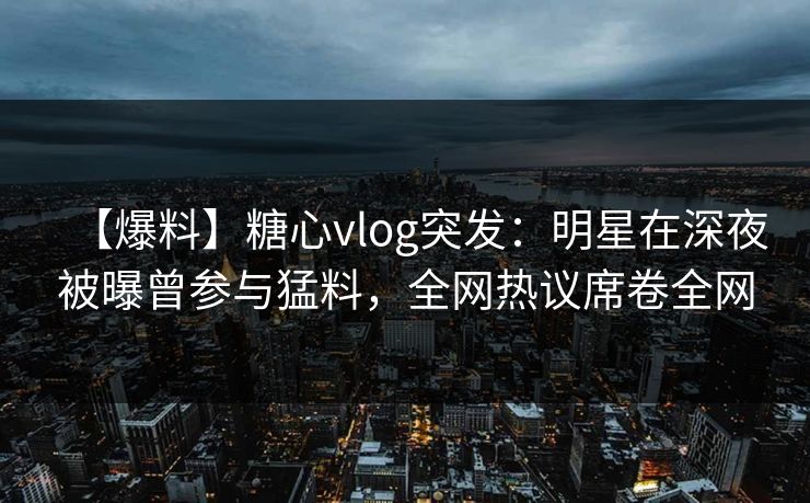 【爆料】糖心vlog突发：明星在深夜被曝曾参与猛料，全网热议席卷全网