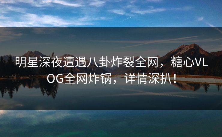 明星深夜遭遇八卦炸裂全网，糖心VLOG全网炸锅，详情深扒！