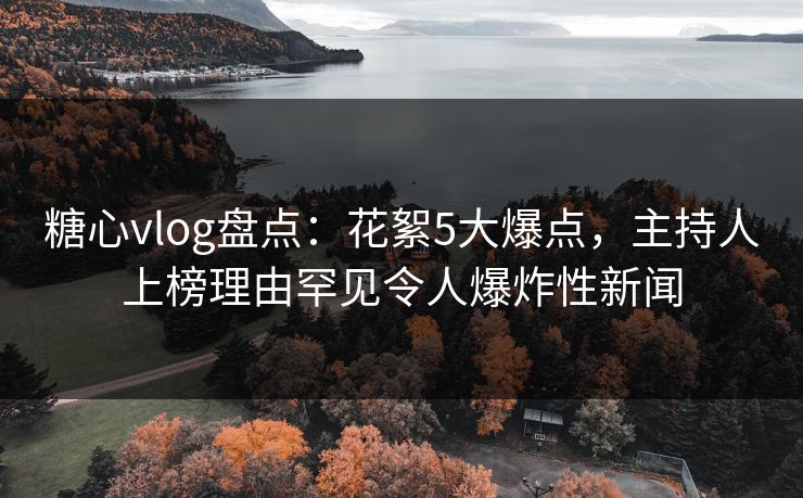 糖心vlog盘点：花絮5大爆点，主持人上榜理由罕见令人爆炸性新闻