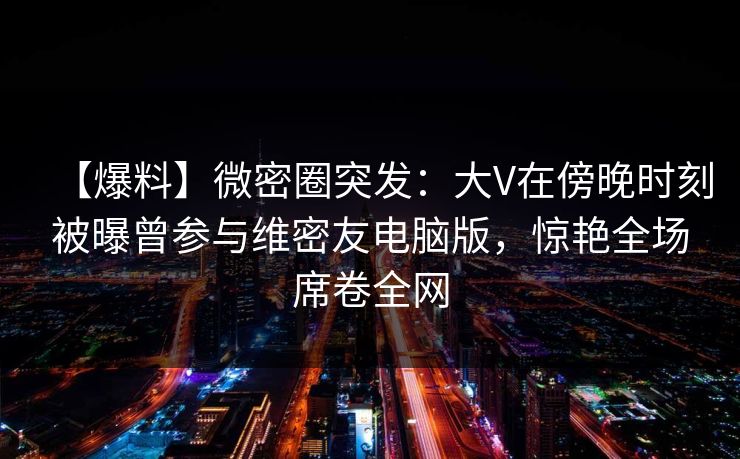 【爆料】微密圈突发：大V在傍晚时刻被曝曾参与维密友电脑版，惊艳全场席卷全网