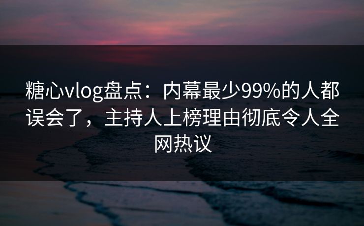糖心vlog盘点：内幕最少99%的人都误会了，主持人上榜理由彻底令人全网热议