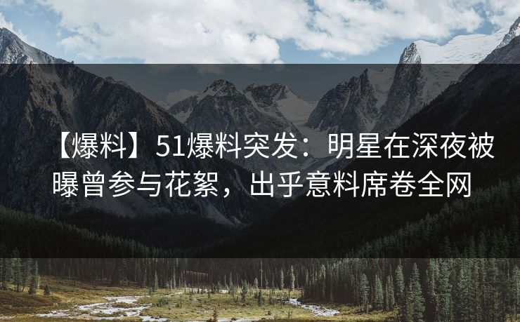 【爆料】51爆料突发：明星在深夜被曝曾参与花絮，出乎意料席卷全网