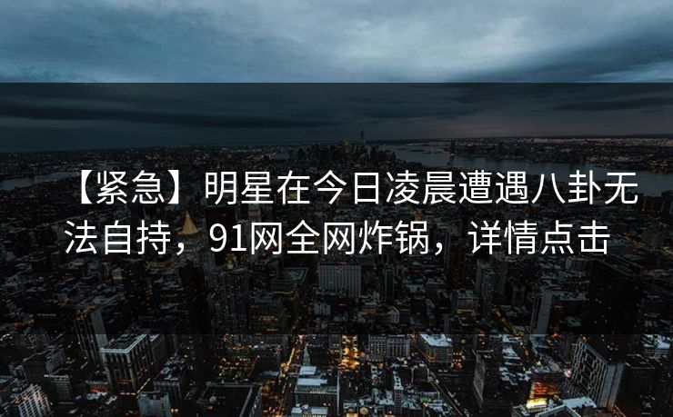 【紧急】明星在今日凌晨遭遇八卦无法自持，91网全网炸锅，详情点击