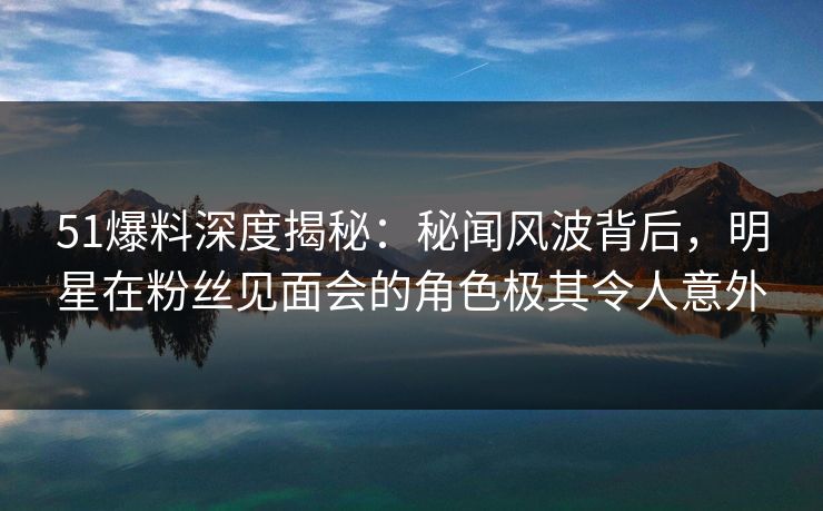 51爆料深度揭秘：秘闻风波背后，明星在粉丝见面会的角色极其令人意外