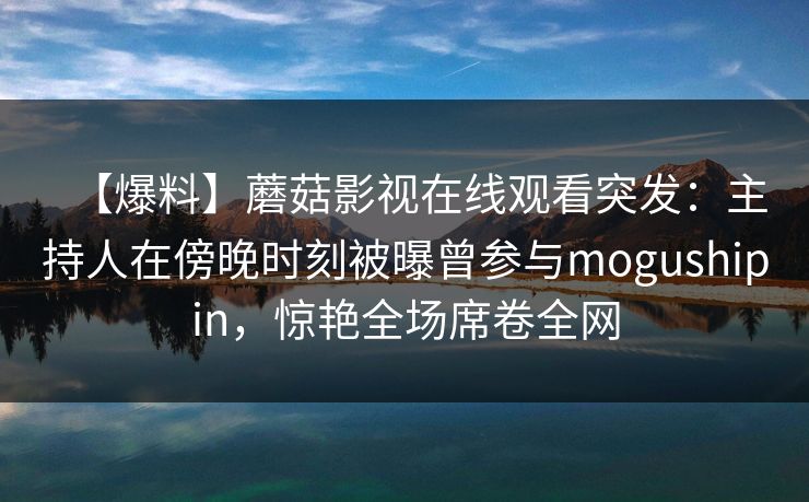 【爆料】蘑菇影视在线观看突发：主持人在傍晚时刻被曝曾参与mogushipin，惊艳全场席卷全网