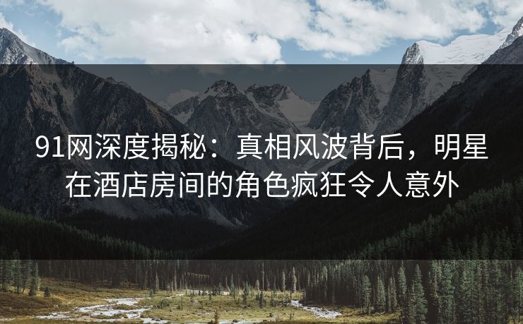 91网深度揭秘：真相风波背后，明星在酒店房间的角色疯狂令人意外
