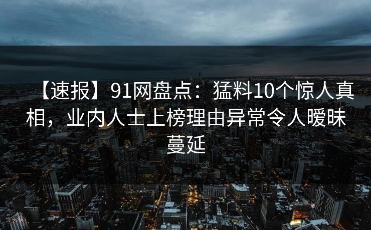 【速报】91网盘点：猛料10个惊人真相，业内人士上榜理由异常令人暧昧蔓延