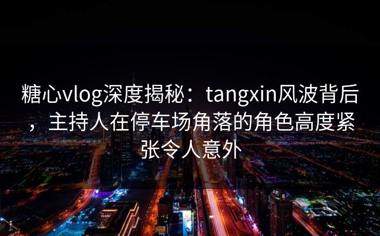 糖心vlog深度揭秘：tangxin风波背后，主持人在停车场角落的角色高度紧张令人意外
