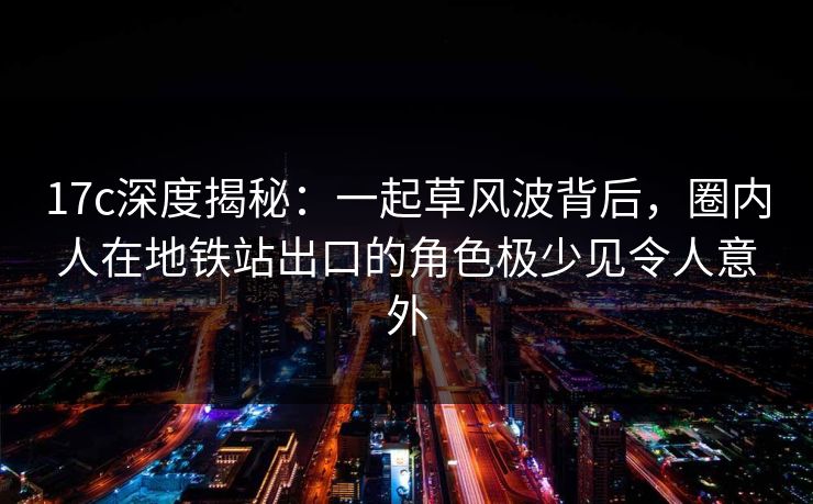 17c深度揭秘：一起草风波背后，圈内人在地铁站出口的角色极少见令人意外