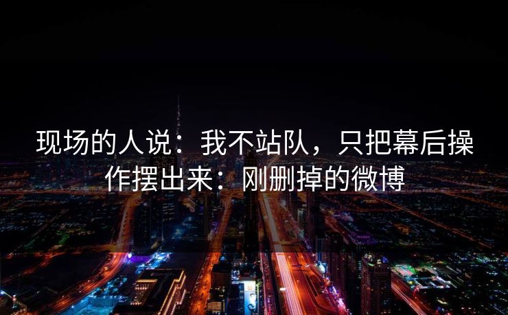 现场的人说：我不站队，只把幕后操作摆出来：刚删掉的微博
