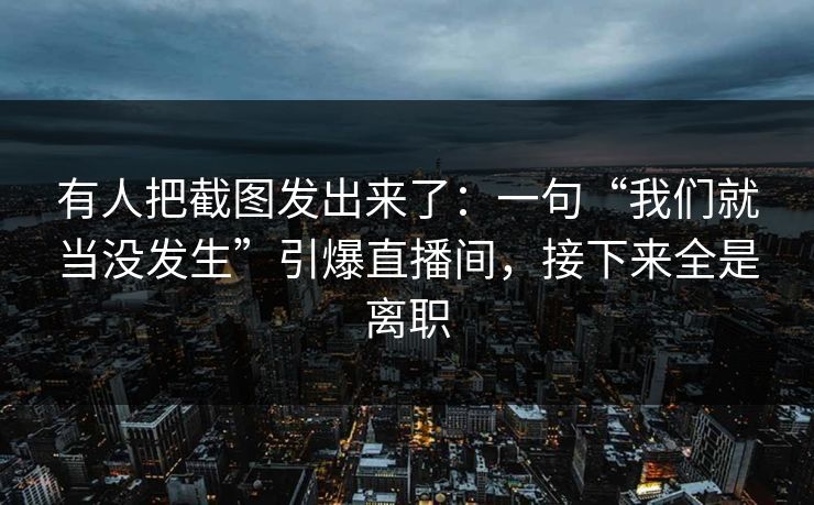 有人把截图发出来了：一句“我们就当没发生”引爆直播间，接下来全是离职