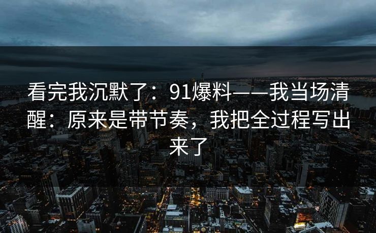看完我沉默了：91爆料——我当场清醒：原来是带节奏，我把全过程写出来了