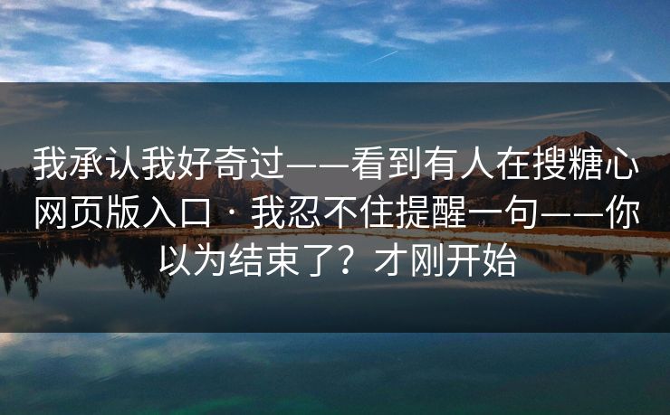 我承认我好奇过——看到有人在搜糖心网页版入口 · 我忍不住提醒一句——你以为结束了？才刚开始
