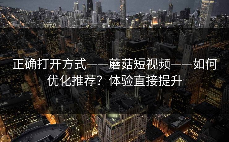 正确打开方式——蘑菇短视频——如何优化推荐？体验直接提升