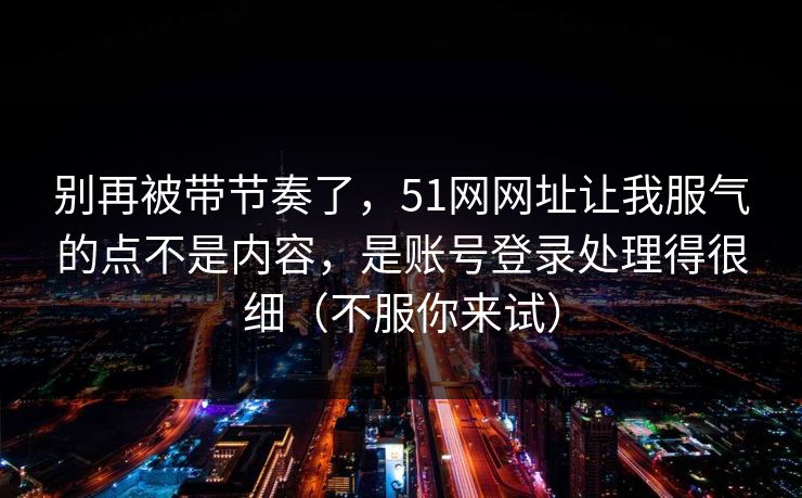 别再被带节奏了，51网网址让我服气的点不是内容，是账号登录处理得很细（不服你来试）
