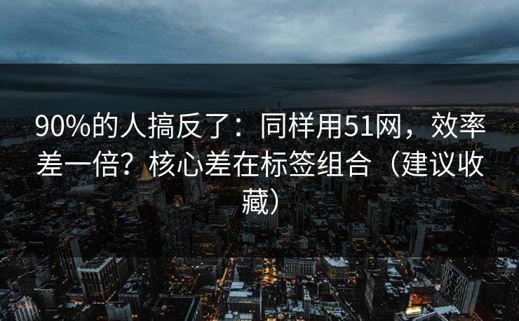90%的人搞反了：同样用51网，效率差一倍？核心差在标签组合（建议收藏）