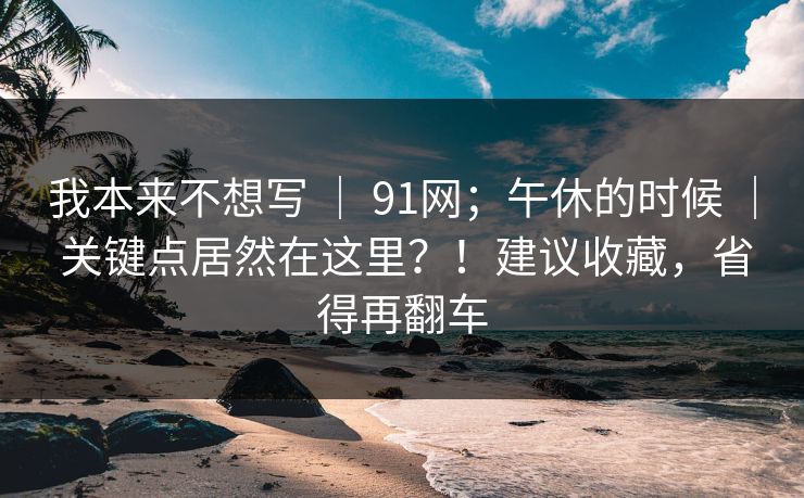 我本来不想写 ｜ 91网；午休的时候 ｜ 关键点居然在这里？！建议收藏，省得再翻车