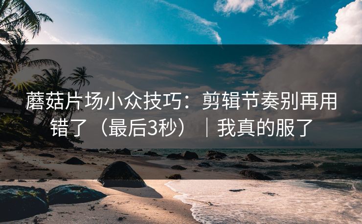 蘑菇片场小众技巧：剪辑节奏别再用错了（最后3秒）｜我真的服了