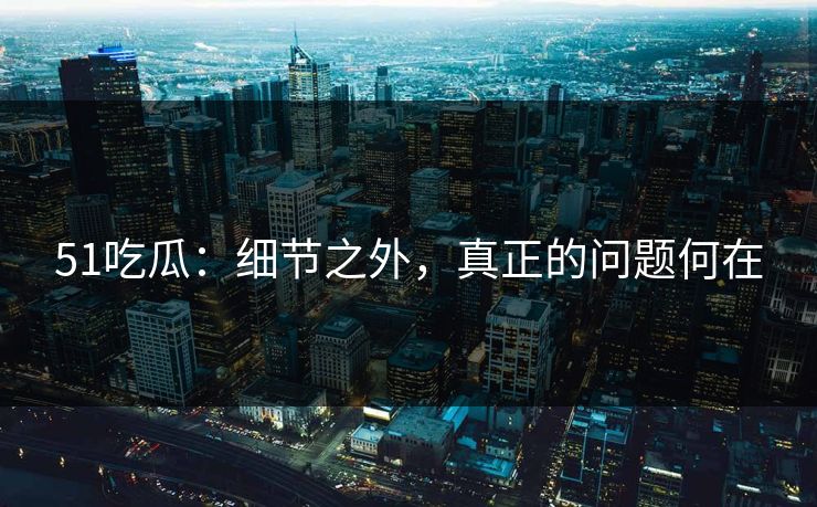 51吃瓜：细节之外，真正的问题何在