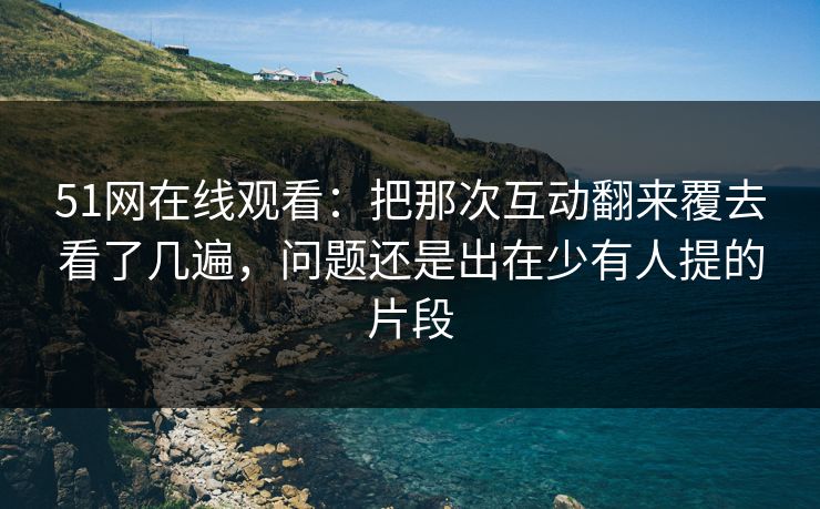 51网在线观看：把那次互动翻来覆去看了几遍，问题还是出在少有人提的片段