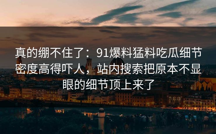 真的绷不住了：91爆料猛料吃瓜细节密度高得吓人，站内搜索把原本不显眼的细节顶上来了