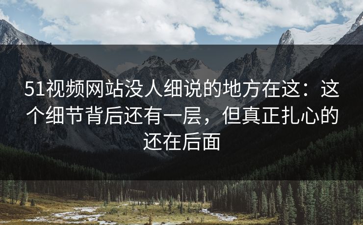 51视频网站没人细说的地方在这：这个细节背后还有一层，但真正扎心的还在后面
